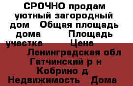 СРОЧНО продам уютный загородный дом › Общая площадь дома ­ 72 › Площадь участка ­ 14 › Цена ­ 2 600 000 - Ленинградская обл., Гатчинский р-н, Кобрино д. Недвижимость » Дома, коттеджи, дачи продажа   . Ленинградская обл.